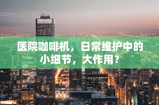 医院咖啡机，日常维护中的小细节，大作用？