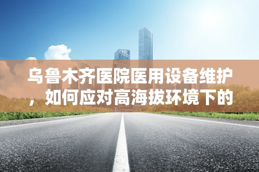 乌鲁木齐医院医用设备维护，如何应对高海拔环境下的特殊挑战？