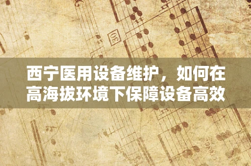 西宁医用设备维护，如何在高海拔环境下保障设备高效运行？