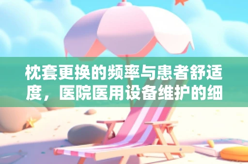 枕套更换的频率与患者舒适度，医院医用设备维护的细节考量