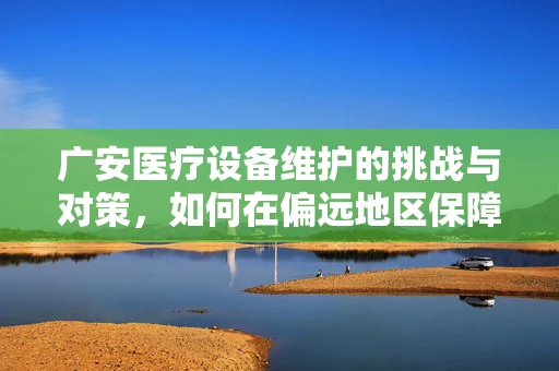 广安医疗设备维护的挑战与对策，如何在偏远地区保障高效运维？