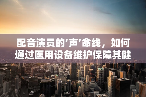 配音演员的‘声’命线，如何通过医用设备维护保障其健康发声？