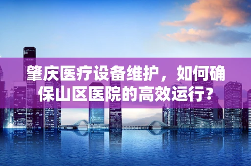 肇庆医疗设备维护，如何确保山区医院的高效运行？