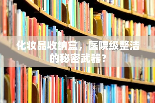 化妆品收纳盒，医院级整洁的秘密武器？