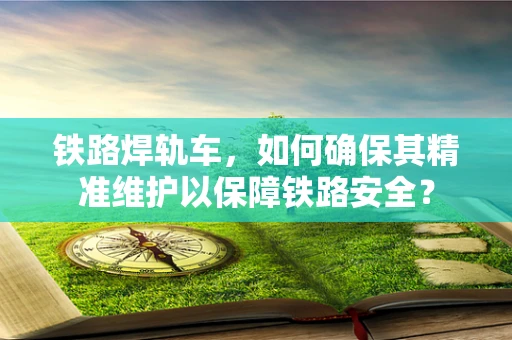 铁路焊轨车，如何确保其精准维护以保障铁路安全？