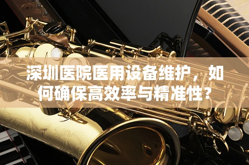 深圳医院医用设备维护，如何确保高效率与精准性？