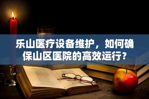 乐山医疗设备维护，如何确保山区医院的高效运行？