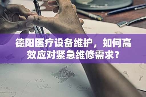 德阳医疗设备维护，如何高效应对紧急维修需求？