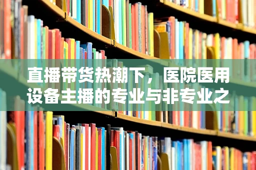 直播带货热潮下，医院医用设备主播的专业与非专业之辩