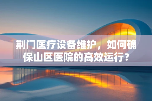 荆门医疗设备维护，如何确保山区医院的高效运行？