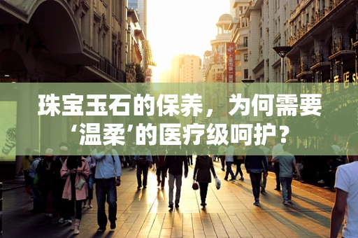 珠宝玉石的保养，为何需要‘温柔’的医疗级呵护？