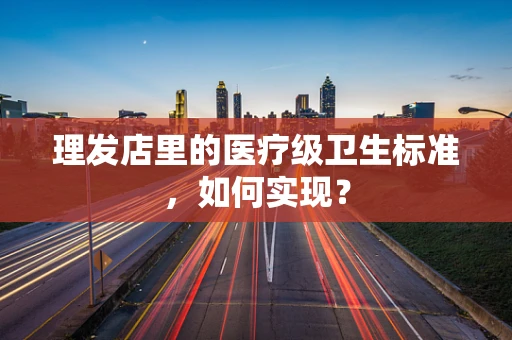 理发店里的医疗级卫生标准，如何实现？