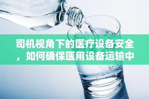 司机视角下的医疗设备安全，如何确保医用设备运输中的无损抵达？