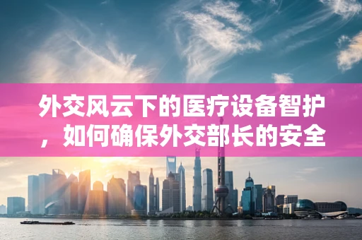 外交风云下的医疗设备智护，如何确保外交部长的安全诊疗环境？