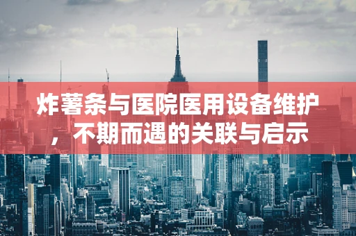炸薯条与医院医用设备维护，不期而遇的关联与启示