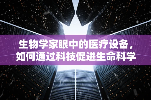 生物学家眼中的医疗设备，如何通过科技促进生命科学的进步？