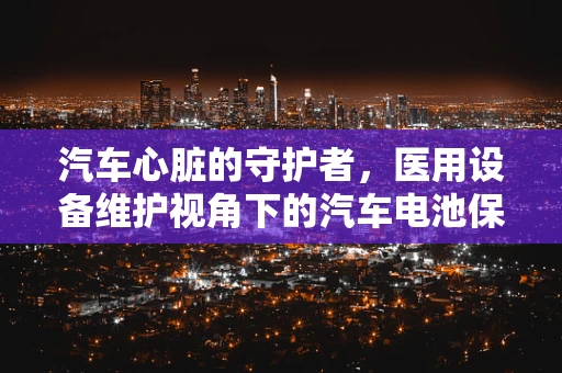 汽车心脏的守护者，医用设备维护视角下的汽车电池保养