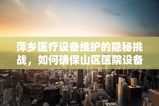 萍乡医疗设备维护的隐秘挑战，如何确保山区医院设备的‘零故障’运行？