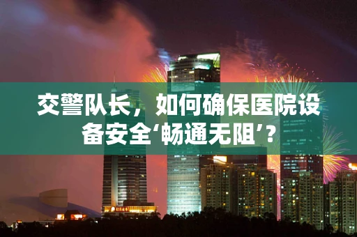 交警队长，如何确保医院设备安全‘畅通无阻’？