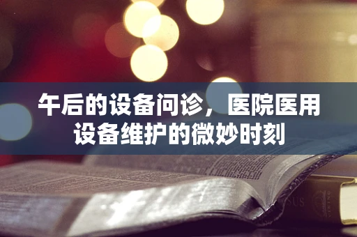 午后的设备问诊，医院医用设备维护的微妙时刻
