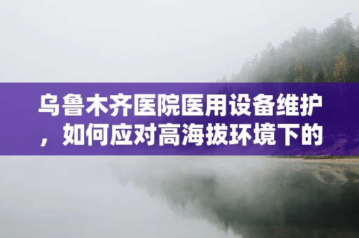乌鲁木齐医院医用设备维护，如何应对高海拔环境下的特殊挑战？
