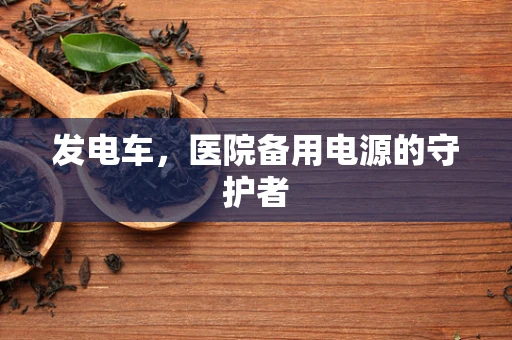 发电车，医院备用电源的守护者