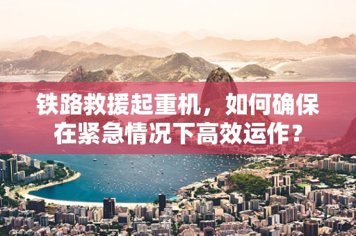 铁路救援起重机，如何确保在紧急情况下高效运作？