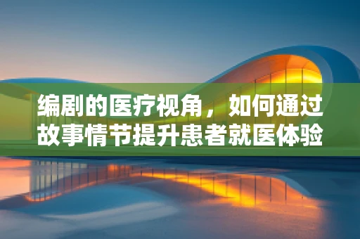 编剧的医疗视角，如何通过故事情节提升患者就医体验？