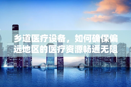 乡道医疗设备，如何确保偏远地区的医疗资源畅通无阻？