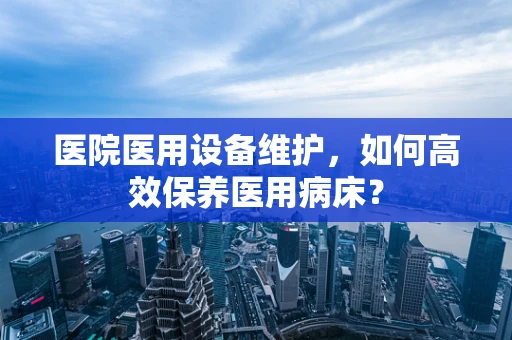 医院医用设备维护，如何高效保养医用病床？