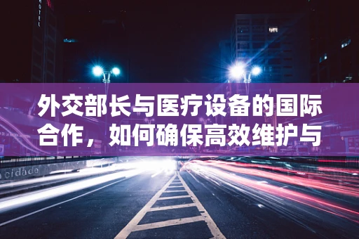 外交部长与医疗设备的国际合作，如何确保高效维护与更新？
