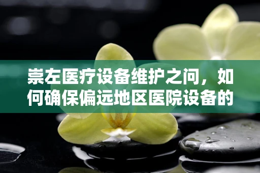 崇左医疗设备维护之问，如何确保偏远地区医院设备的生命线畅通无阻？