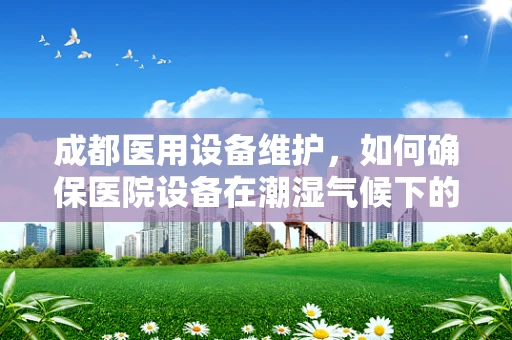 成都医用设备维护，如何确保医院设备在潮湿气候下的高效运行？