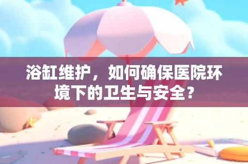 浴缸维护，如何确保医院环境下的卫生与安全？