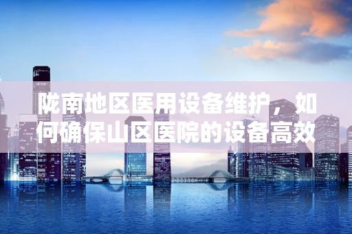 陇南地区医用设备维护，如何确保山区医院的设备高效运行？