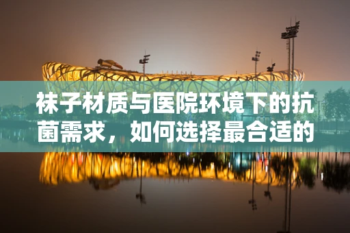 袜子材质与医院环境下的抗菌需求，如何选择最合适的医用袜？