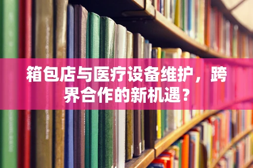 箱包店与医疗设备维护，跨界合作的新机遇？