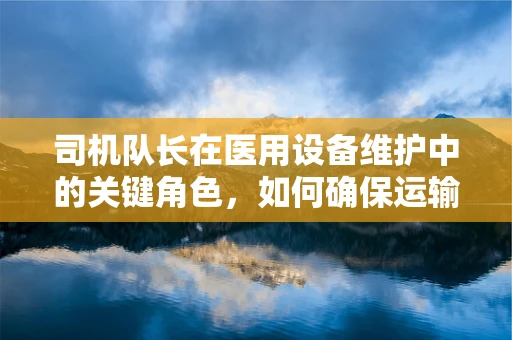 司机队长在医用设备维护中的关键角色，如何确保运输安全与效率？