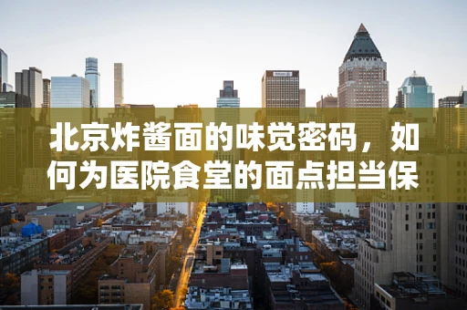 北京炸酱面的味觉密码，如何为医院食堂的面点担当保驾护航？