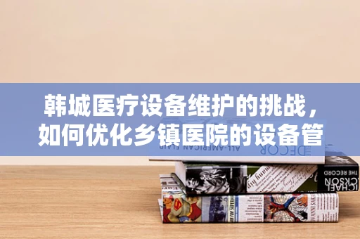 韩城医疗设备维护的挑战，如何优化乡镇医院的设备管理？