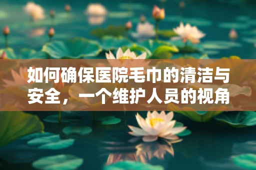 如何确保医院毛巾的清洁与安全，一个维护人员的视角