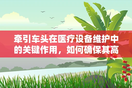 牵引车头在医疗设备维护中的关键作用，如何确保其高效稳定运行？