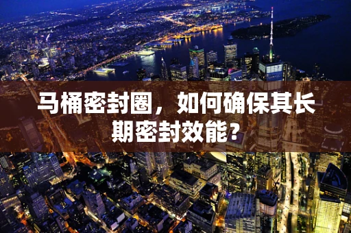 马桶密封圈，如何确保其长期密封效能？
