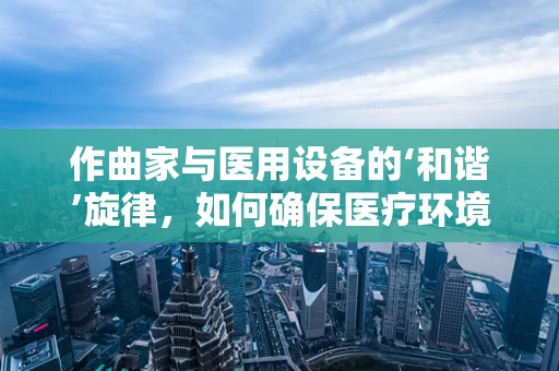 作曲家与医用设备的‘和谐’旋律，如何确保医疗环境的‘乐章’流畅？