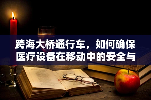 跨海大桥通行车，如何确保医疗设备在移动中的安全与稳定？