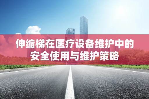 伸缩梯在医疗设备维护中的安全使用与维护策略