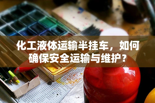 化工液体运输半挂车，如何确保安全运输与维护？