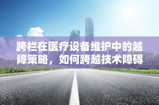 跨栏在医疗设备维护中的越障策略，如何跨越技术障碍？