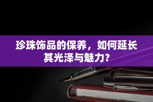 珍珠饰品的保养，如何延长其光泽与魅力？