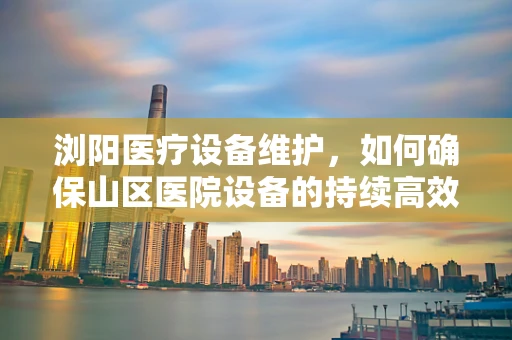 浏阳医疗设备维护，如何确保山区医院设备的持续高效运行？